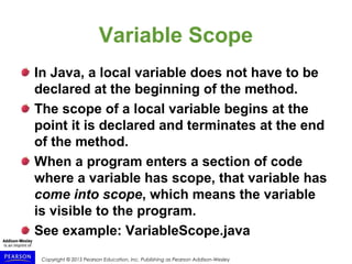 Copyright © 2015 Pearson Education, Inc. Publishing as Pearson Addison-Wesley
Variable Scope
In Java, a local variable does not have to be
declared at the beginning of the method.
The scope of a local variable begins at the
point it is declared and terminates at the end
of the method.
When a program enters a section of code
where a variable has scope, that variable has
come into scope, which means the variable
is visible to the program.
See example: VariableScope.java
 