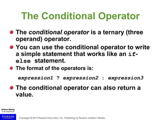 Copyright © 2015 Pearson Education, Inc. Publishing as Pearson Addison-Wesley
The Conditional Operator
The conditional operator is a ternary (three
operand) operator.
You can use the conditional operator to write
a simple statement that works like an if-
else statement.
The format of the operators is:
expression1 ? expression2 : expression3
The conditional operator can also return a
value.
 
