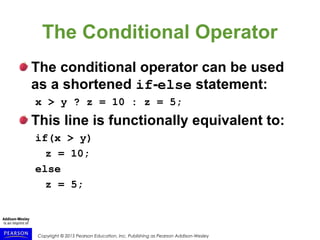 Copyright © 2015 Pearson Education, Inc. Publishing as Pearson Addison-Wesley
The Conditional Operator
The conditional operator can be used
as a shortened if-else statement:
x > y ? z = 10 : z = 5;
This line is functionally equivalent to:
if(x > y)
z = 10;
else
z = 5;
 