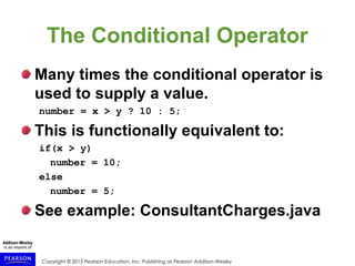 Copyright © 2015 Pearson Education, Inc. Publishing as Pearson Addison-Wesley
The Conditional Operator
Many times the conditional operator is
used to supply a value.
number = x > y ? 10 : 5;
This is functionally equivalent to:
if(x > y)
number = 10;
else
number = 5;
See example: ConsultantCharges.java
 