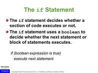 Copyright © 2015 Pearson Education, Inc. Publishing as Pearson Addison-Wesley
The if Statement
The if statement decides whether a
section of code executes or not.
The if statement uses a boolean to
decide whether the next statement or
block of statements executes.
if (boolean expression is true)
execute next statement.
 