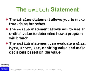 Copyright © 2015 Pearson Education, Inc. Publishing as Pearson Addison-Wesley
The switch Statement
The if-else statement allows you to make
true / false branches.
The switch statement allows you to use an
ordinal value to determine how a program
will branch.
The switch statement can evaluate a char,
byte, short, int, or string value and make
decisions based on the value.
 