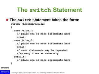 Copyright © 2015 Pearson Education, Inc. Publishing as Pearson Addison-Wesley
The switch Statement
The switch statement takes the form:
switch (testExpression)
{
case Value_1:
// place one or more statements here
break;
case Value_2:
// place one or more statements here
break;
// case statements may be repeated
//as many times as necessary
default:
// place one or more statements here
}
 