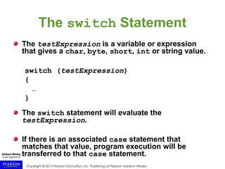 Copyright © 2015 Pearson Education, Inc. Publishing as Pearson Addison-Wesley
The switch Statement
The testExpression is a variable or expression
that gives a char, byte, short, int or string value.
switch (testExpression)
{
…
}
The switch statement will evaluate the
testExpression.
If there is an associated case statement that
matches that value, program execution will be
transferred to that case statement.
 