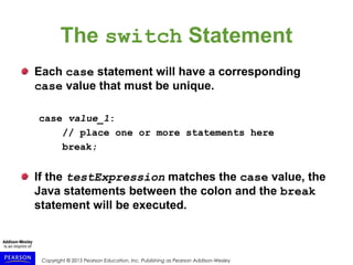 Copyright © 2015 Pearson Education, Inc. Publishing as Pearson Addison-Wesley
The switch Statement
Each case statement will have a corresponding
case value that must be unique.
case value_1:
// place one or more statements here
break;
If the testExpression matches the case value, the
Java statements between the colon and the break
statement will be executed.
 