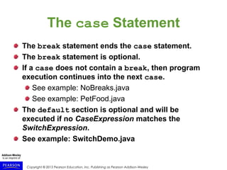 Copyright © 2015 Pearson Education, Inc. Publishing as Pearson Addison-Wesley
The case Statement
The break statement ends the case statement.
The break statement is optional.
If a case does not contain a break, then program
execution continues into the next case.
See example: NoBreaks.java
See example: PetFood.java
The default section is optional and will be
executed if no CaseExpression matches the
SwitchExpression.
See example: SwitchDemo.java
 