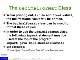 Copyright © 2015 Pearson Education, Inc. Publishing as Pearson Addison-Wesley
The DecimalFormat Class
When printing out double and float values,
the full fractional value will be printed.
The DecimalFormat class can be used to
format these values.
In order to use the DecimalFormat class,
the following import statement must be
used at the top of the program:
import java.text.DecimalFormat;
See examples:
Format1.java, Format2.java, Format3.java, Format4.java
 