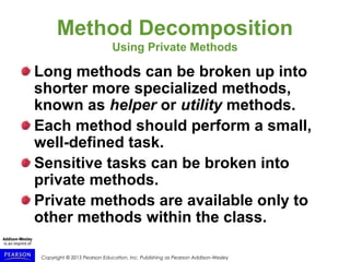 Copyright © 2015 Pearson Education, Inc. Publishing as Pearson Addison-Wesley
Method Decomposition
Using Private Methods
Long methods can be broken up into
shorter more specialized methods,
known as helper or utility methods.
Each method should perform a small,
well-defined task.
Sensitive tasks can be broken into
private methods.
Private methods are available only to
other methods within the class.
 