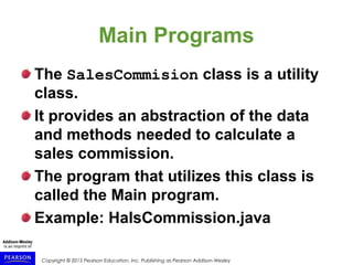 Copyright © 2015 Pearson Education, Inc. Publishing as Pearson Addison-Wesley
Main Programs
The SalesCommision class is a utility
class.
It provides an abstraction of the data
and methods needed to calculate a
sales commission.
The program that utilizes this class is
called the Main program.
Example: HalsCommission.java
 