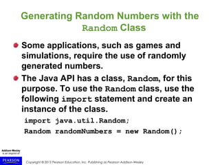 Copyright © 2015 Pearson Education, Inc. Publishing as Pearson Addison-Wesley
Generating Random Numbers with the
Random Class
Some applications, such as games and
simulations, require the use of randomly
generated numbers.
The Java API has a class, Random, for this
purpose. To use the Random class, use the
following import statement and create an
instance of the class.
import java.util.Random;
Random randomNumbers = new Random();
 