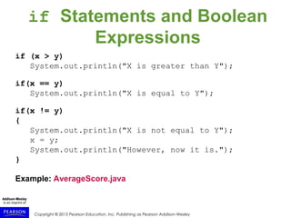 Copyright © 2015 Pearson Education, Inc. Publishing as Pearson Addison-Wesley
if Statements and Boolean
Expressions
if (x > y)
System.out.println("X is greater than Y");
if(x == y)
System.out.println("X is equal to Y");
if(x != y)
{
System.out.println("X is not equal to Y");
x = y;
System.out.println("However, now it is.");
}
Example: AverageScore.java
 