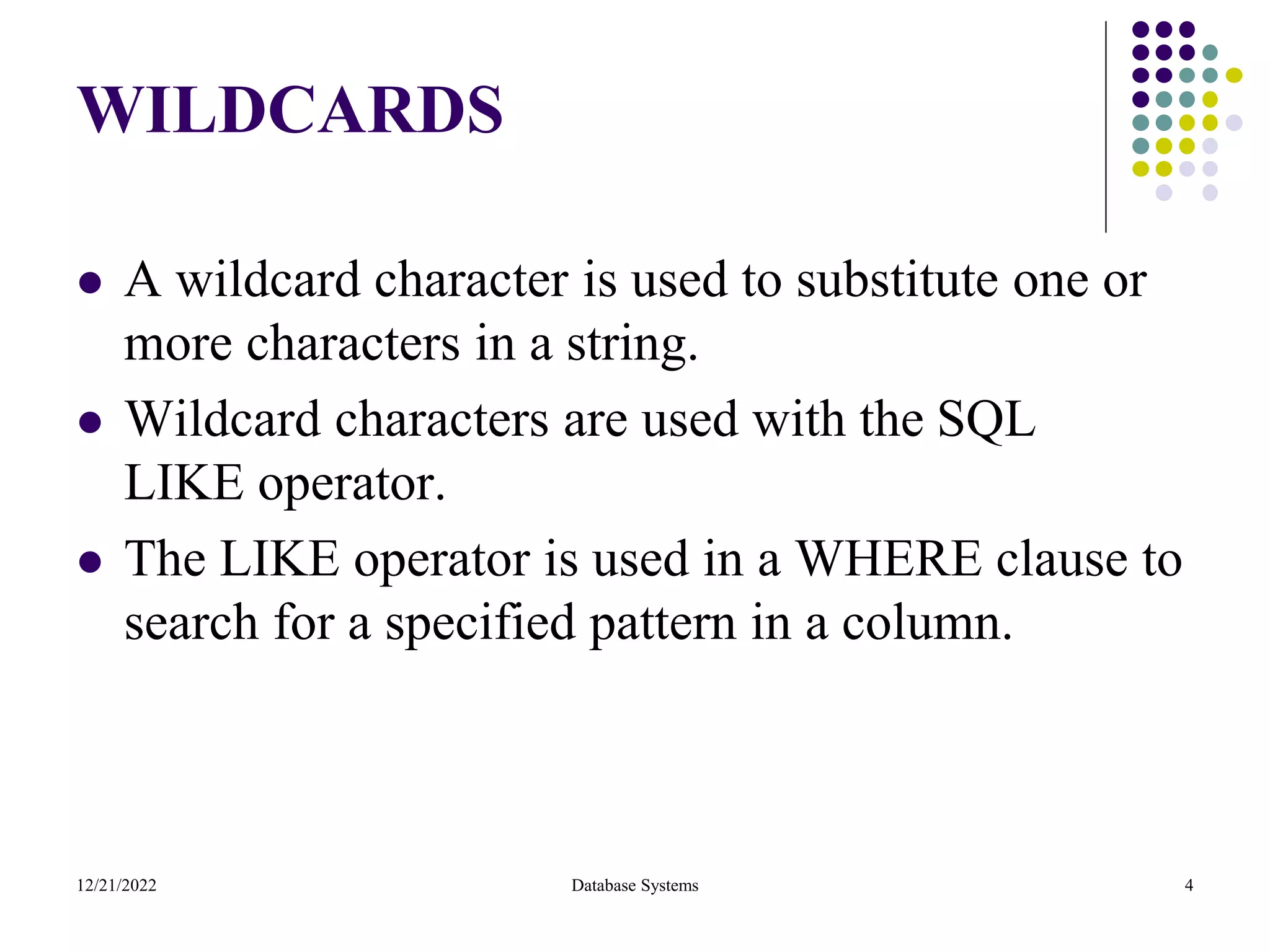 WILDCARDS
⚫ A wildcard character is used to substitute one or
more characters in a string.
⚫ Wildcard characters are used with the SQL
LIKE operator.
⚫ The LIKE operator is used in a WHERE clause to
search for a specified pattern in a column.
12/21/2022 Database Systems 4
 