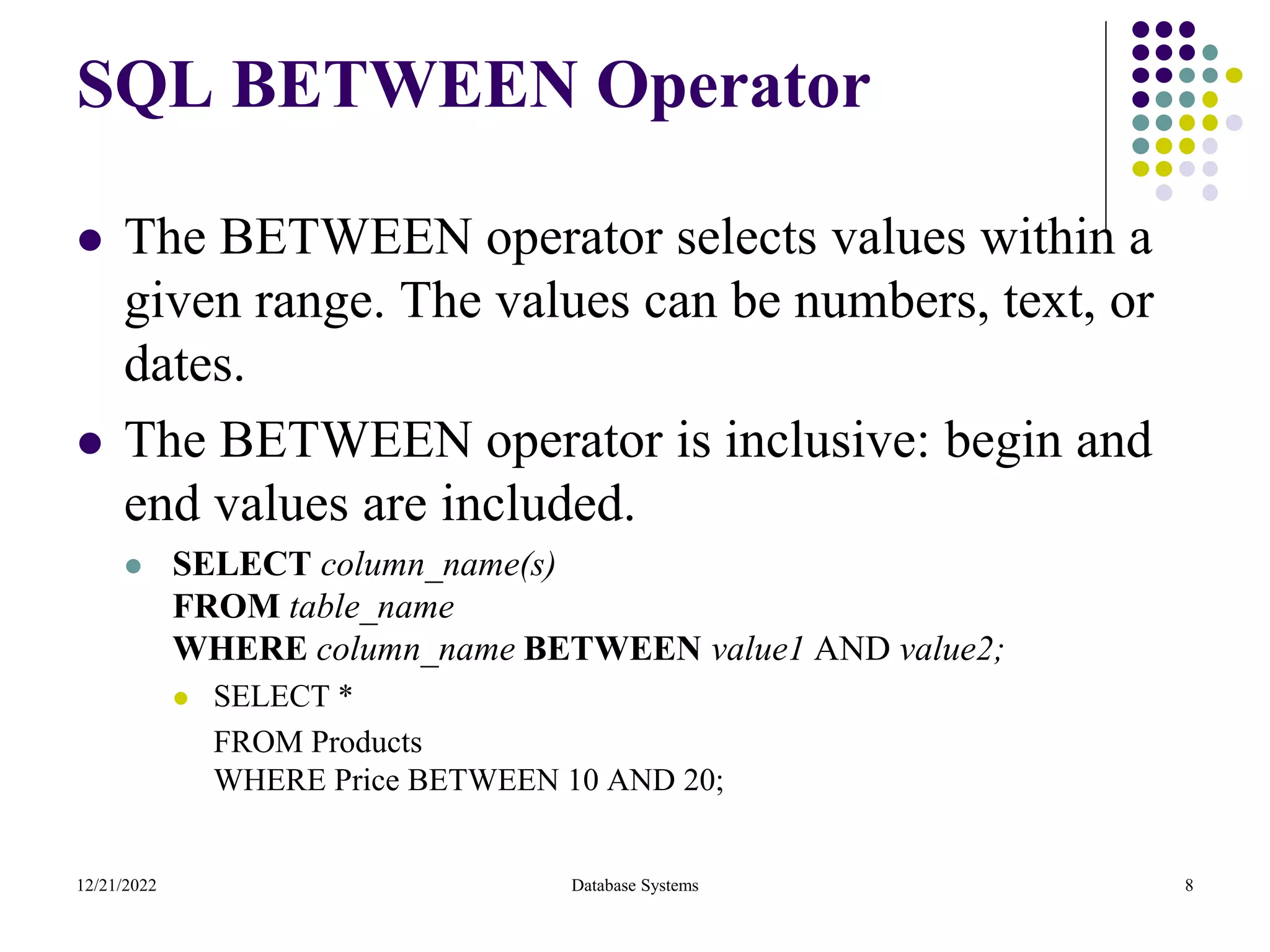 SQL BETWEEN Operator
⚫ The BETWEEN operator selects values within a
given range. The values can be numbers, text, or
dates.
⚫ The BETWEEN operator is inclusive: begin and
end values are included.
⚫ SELECT column_name(s)
FROM table_name
WHERE column_name BETWEEN value1 AND value2;
⚫ SELECT *
FROM Products
WHERE Price BETWEEN 10 AND 20;
12/21/2022 Database Systems 8
 