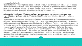 por Jocelem Salgado
Quando falamos em nutrição de idosos no Brasil temos um cenário desanimador. Segundo dados
da Pesquisa Nacional sobre Saúde e Nutrição (PNSN), estima-se que no nosso país existam cerca
de 1,3 milhões de idosos com baixo peso, sendo que a desnutrição representa, atualmente, mais
de 35% nos registros de mortes de idosos nas regiões metropolitanas.
Alimentação equilibrada é fundamental para que as pessoas envelheçam bem, com boa
capacidade de gerir sua própria vida de forma autônoma, com o mínimo de limitações físicas e
mentais
Um estudo desenvolvido na Unicampconfirmouque os idosos não estão se alimentando como
deveriam. A pesquisa, resultado da tese da Dra. GlauciaMaria Navarro de Abreu Ruga avaliou os
hábitos alimentares de 94 pessoas com idade entre 55 e 83 anos. Os resultados mostraram que dois
terços das pessoas não se alimentavam adequadamente e que havia um consumoinsuficiente de
cálcio,magnésio, zinco, vitaminaB6 e ferro. A quantidade média de calorias por dia era de
apenas 900, dieta digna de top model,quando o valor recomendado para essa faixa etária é
cerca de 1.500 calorias diárias. O estudo mostrou também que o consumode fibras era muito
baixo, o que gerava queixas freqüentes de problemas intestinais.A preferência dos idosos por
alimentos industrializados prontos, mais fáceis de preparar, foi considerada a maior responsável
pelas carências nutricionais.
 