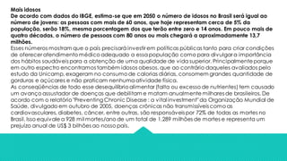 Mais idosos
De acordo com dados do IBGE, estima-se que em 2050 o número de idosos no Brasil será igual ao
número de jovens: as pessoas com mais de 60 anos, que hoje representam cerca de 5% da
população, serão 18%, mesma porcentagem dos que terão entre zero e 14 anos. Em pouco mais de
quatro décadas, o número de pessoas com 80 anos ou mais chegará a aproximadamente 13,7
milhões.
Esses números mostram que o país precisará investir em políticas públicas tanto para criar condições
de oferecer atendimento médico adequado a essa população como para divulgar a importância
dos hábitos saudáveis para a obtenção de uma qualidade de vida superior. Principalmenteporque
em outro espectro encontramos também idosos obesos, que ao contrário daqueles avaliados pelo
estudo da Unicamp, exageram no consumode calorias diárias, consomem grandes quantidade de
gorduras e açúcares e não praticam nenhumaatividade física.
As conseqüências de todo esse desequilíbrioalimentar (falta ou excesso de nutrientes) tem causado
um avanço assustador de doenças que debilitam e matam anualmente milhares de brasileiros. De
acordo com o relatório "Preventing Chronic Disease : a vital investment"da Organização Mundial de
Saúde, divulgado em outubro de 2005, doenças crônicas não transmissíveis como as
cardiovasculares, diabetes, câncer, entre outras, são responsáveis por 72% de todas as mortes no
Brasil. Isso equivale a 928 mil mortes/ano de um total de 1.289 milhões de mortes e representa um
prejuízo anual de US$ 3 bilhões ao nosso país.
 