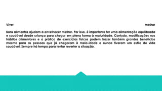Viver melhor
Bons alimentos ajudam a envelhecer melhor. Por isso, é importante ter uma alimentação equilibrada
e saudável desde criança para chegar em plena forma à maturidade. Contudo, modificações nos
hábitos alimentares e a prática de exercícios físicos podem trazer também grandes benefícios
mesmo para as pessoas que já chegaram à meia-idade e nunca tiveram um estilo de vida
saudável. Sempre há tempo para tentar reverter a situação.
 