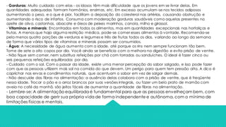 - Gorduras: Muito cuidado com elas - os idosos têm mais dificuldade que os jovens em se livrar delas. Em
quantidades adequadas formam hormônios, enzimas, etc. Em excesso acumulam-se nos tecidos adiposos
aumentando o peso, e o que é pior, facilitam a deposição do colesterol nas artérias, causando obstrução e
aumentando o risco de infartos. Consuma com moderação gorduras saudáveis como aquelas presentes no
azeite de oliva, castanhas, abacate e óleos de peixes marinhos, canola, milho e girassol.
- Vitaminas e minerais: Encontrados em todos os alimentos, mas em quantidades excepcionais nas hortaliças e
frutas. A menos que haja alguma restrição médica, pode-se comer esses alimentos à vontade. Recomenda-se
pelo menos quatro porções de verduras e legumes e três de frutas todos os dias, variando ao longo da semana
de forma que vários tipos de vitaminas e minerais possam ser consumidos.
- Água: A necessidade de água aumenta com a idade, até porque os rins nem sempre funcionam tão bem.
Tome de sete a oito copos por dia. Você ainda se beneficia com a melhora na digestão e evita prisão de ventre.
- Não fique sem comer, nem substitua refeições por chá com torradas ou sanduíches. O ideal é fazer cinco ou
seis pequenas refeições equilibradas por dia.
- Cuidado com o sal. Com o passar da idade, existe uma menor percepção do sabor salgado, e isso pode fazer
com que as pessoas utilizem mais sal na comida do que devem. Um perigo para quem tem pressão alta. A dica é
caprichar nas ervas e condimentos naturais, que acentuam o sabor em vez de salgar demais.
- Não descuide das fibras na alimentação: a ausência delas colabora com a prisão de ventre, que é freqüente
nessa idade. Trocar o pão e o arroz brancos por suas versões integrais, ou fazer um belo prato de mamão com
aveia no café da manhã, são jeitos fáceis de aumentar a quantidade de fibras na alimentação.
- Lembre-se: A alimentação equilibrada é fundamental para que as pessoas envelheçam bem, com
boa capacidade de gerir sua própria vida de forma independente e autônoma, com o mínimo de
limitações físicas e mentais.
 