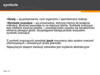 symbole Gesty  – są partykularne, ruch organizmu i spontaniczna reakcja Symbole znaczące  – są uniwersalne, dotyczą intencji do podjęcia interakcji. Bodziec pozostaje tu na dalszym planie. Symbole znaczące były efektem ewolucji gestów – powstają kiedy pojawia się świadomość istnienia jakiegoś gestu. Socjologowie badają przede wszystkim symbole znaczące. Z symboli znaczących powstaje  język  rozumiany jako system znaczeń uformowanych i utrwalonych przez jednostki  Najwyższym etapem ewolucji człowieka jest myślenie abstrakcyjne.  