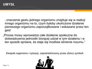 UMYSŁ -  znaczenie gestu jednego organizmu znajduje się w reakcji innego organizmu na to, czym byłoby ukończone działanie pierwszego organizmu zapoczątkowane i wskazane przez ten gest „ Proces mowy wprowadza całe działanie społeczne do doświadczenia jednostki biorącej udział w tym działaniu i w ten sposób sprawia, że staje się możliwe istnienie rozumu.” Związek organizmu i sytuacji, zapośredniczony przez zbiory symboli. 
