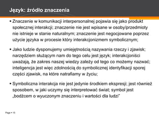 Język: źródło znaczenia Znaczenie w komunikacji interpersonalnej pojawia się jako produkt społecznej interakcji; znaczenie nie jest wpisane w osoby/przedmioty nie istnieje w stanie naturalnym; znaczenie jest negocjowane poprzez użycie języka w procesie który interakcjonizmem symbolicznym; Jako ludzie dysponujemy umiejętnością nazywania rzeczy i zjawisk; narzędziem służącym nam do tego celu jest język; interakcjoniści uważają, że zakres naszej wiedzy zależy od tego co możemy nazwać; inteligencja jest więc zdolnością do symbolicznej identyfikacji sporej części zjawisk, na które natrafiamy w życiu; Symboliczna interakcja nie jest jedynie środkiem ekspresji; jest również sposobem, w jaki uczymy się interpretować świat; symbol jest „bodźcem o wyuczonym znaczeniu i wartości dla ludzi” 