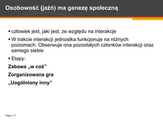Osobowość (jaźń) ma genezę społeczną   człowiek jest, jaki jest, ze względu na interakcje W trakcie interakcji jednostka funkcjonuje na różnych poziomach. Obserwuje ona pozostałych członków interakcji oraz samego siebie Etapy: Zabawa „w coś”   Zorganizowana gra „ Uogólniony inny”   