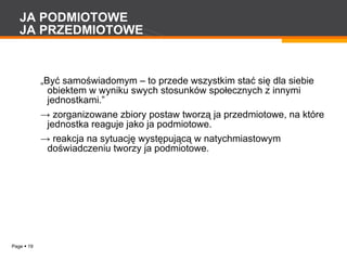 JA PODMIOTOWE JA PRZEDMIOTOWE „ Być samoświadomym – to przede wszystkim stać się dla siebie obiektem w wyniku swych stosunków społecznych z innymi jednostkami.” ->  zorganizowane zbiory postaw tworzą ja przedmiotowe, na które jednostka reaguje jako ja podmiotowe. ->  reakcja na sytuację występującą w natychmiastowym doświadczeniu tworzy ja podmiotowe. 