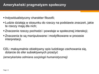 Amerykański pragmatyzm społeczny Indywidualistyczny charakter filozofii; Ludzie działają w stosunku do rzeczy na podstawie znaczeń, jakie te rzeczy mają dla nich; Znaczenie rzeczy pochodzi i powstaje w społecznej interakcji; Znaczenia te są manipulowane i modyfikowane w procesie interpretacji. CEL: maksymalnie obiektywny opis ludzkiego zachowania się, dotarcie do sfer subiektywnych przeżyć (amerykańska odmiana socjologii humanistycznej) 