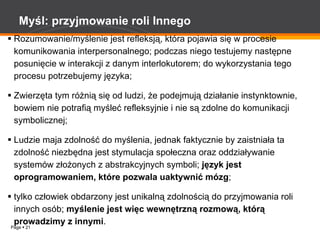 Myśl: przyjmowanie roli Innego Rozumowanie/myślenie jest refleksją, która pojawia się w procesie komunikowania interpersonalnego; podczas niego testujemy następne posunięcie w interakcji z danym interlokutorem; do wykorzystania tego procesu potrzebujemy języka; Zwierzęta tym różnią się od ludzi, że podejmują działanie instynktownie, bowiem nie potrafią myśleć refleksyjnie i nie są zdolne do komunikacji symbolicznej; Ludzie maja zdolność do myślenia, jednak faktycznie by zaistniała ta zdolność niezbędna jest stymulacja społeczna oraz oddziaływanie systemów złożonych z abstrakcyjnych symboli;  język jest oprogramowaniem, które pozwala uaktywnić mózg ; tylko człowiek obdarzony jest unikalną zdolnością do przyjmowania roli innych osób;  myślenie jest więc wewnętrzną rozmową, którą prowadzimy z innymi . 