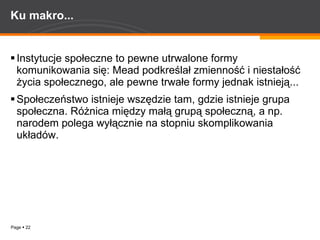 Ku makro... Instytucje społeczne to pewne utrwalone formy komunikowania się: Mead podkreślał zmienność i niestałość życia społecznego, ale pewne trwałe formy jednak istnieją...  Społeczeństwo istnieje wszędzie tam, gdzie istnieje grupa społeczna. Różnica między małą grupą społeczną, a np. narodem polega wyłącznie na stopniu skomplikowania układów. 