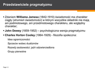 Przedstawiciele pragmatyzmu Zdaniem  Williama   Jamesa  (1842-1910) świadomość ma charakter ciągły ( strumień świadomości ) w którym wszystkie składniki nie mają ani podmiotowego, ani przedmiotowego charakteru, ale względny charakter; John Dewey  (1859-1952) – psychologiczna wersja pragmatyzmu Charles Horton Cooley  (1864-1929) - filozofia społeczna: Idea ograniczoności Sprzeciw wobec dualizmów Rozwój osobowości: jaźń odzwierciedlona Grupy pierwotne 