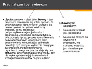 Pragmatyzm i behawioryzm „ Społeczeństwo  - pisał John  Dewey  – jest procesem zrzeszania się w taki sposób, że doświadczenia, idee, emocje, wartości są przekazywane i czynione wartością wspólną. Temu procesowi podporządkowana jest jednostka i organizacja. Jednostka ponieważ tylko w tym procesie i przez proces komunikowania doświadczeń innym jednostkom oraz podejmowania komunikatów od innych przestaje być niemym, wyłącznie czującym zwierzęciem. Podporządkowanie organizacji polega na tym, że staje się ona statyczna, zinstytucjonalizowana wtedy, gdy nie wykorzystuje się jej do ułatwiania i wzbogacania kontaktów między ludźmi”   Behawioryzm społeczny : Cała rzeczywistość jest jednorodna  Nauka ma zawsze do czynienia z procesami, nie stanami; wszystko jest nieustannym stawaniem się 
