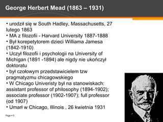 George Herbert Mead (1863 – 1931) urodził się w  South Hadley, Massachusetts , 27 lutego 1863   MA z filozofii - Harvard University 1887-1888  Był korepetytorem dzieci Williama Jamesa (1842-1910)  Uczył filozofii i psychologii na University of Michigan (1891 -1894) ale nigdy nie ukończył doktoratu był czołowym przedstawicielem tzw pragmatyzmu chicagowskiego W Chicago Univeristy był na stanowiskach: assistant professor of philosophy (1894-1902); associate professor (1902-1907); full professor (od 1907)  Umarł w Chicago, Illinois , 26 kwietnia 1931 