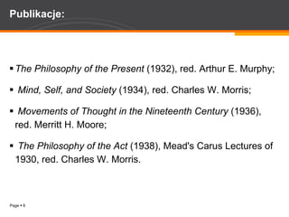 Publikacje: The Philosophy of the Present  (1932), red. Arthur E. Murphy; Mind, Self, and Society  (1934), red. Charles W. Morris; Movements of Thought in the Nineteenth Century  (1936), red. Merritt H. Moore;  The Philosophy of the Act  (1938), Mead's Carus Lectures of 1930, red. Charles W. Morris.  
