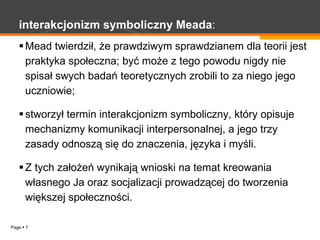 interakcjonizm   symboliczny   Meada : Mead twierdził, że prawdziwym sprawdzianem dla teorii jest praktyka społeczna; być może z tego powodu nigdy nie spisał swych badań teoretycznych zrobili to za niego jego uczniowie; stworzył termin interakcjonizm symboliczny, który opisuje mechanizmy komunikacji interpersonalnej, a jego trzy zasady odnoszą się do znaczenia, języka i myśli. Z tych założeń wynikają wnioski na temat kreowania własnego Ja oraz socjalizacji prowadzącej do tworzenia większej społeczności. 