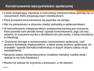 Konstruowanie   rzeczywistości społecznej Ludzie podejmujący interakcje w komunikacji interpersonalnej opierają się na znaczeniach, które przypisują swym interlokutorom; Poza procesem komunikowania się psychika nie istnieje; Nie ma pierwotności w stosunku miedzy jednostką a społeczeństwem; W komunikowaniu interpersonalnym podstawową kwestią jest znaczenie, które pozwala nam określić formę i sposób komunikowania, jego cel oraz zadania; to znaczenie wynika z określenia kim jest osoba, z którą wchodzimy w interakcję; Znaczenie pomaga w konstruowaniu rzeczywistości społecznej, czyli struktury kontaktów międzyludzkich, a także samej struktury społecznej; ich charakter i sposób (formalny/nieformalny) w dużym stopniu zależy od jej wyodrębnienia; Sprzeciw wobec mechanistycznemu modelowi interakcji: ludzkie akcje i reakcje to nie kule bilardowe;) Nauka ma zawsze do czynienia z procesami, a nie stanami 