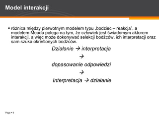 Model interakcji różnica między pierwotnym modelem typu „bodziec – reakcja”, a modelem Meada polega na tym, że człowiek jest świadomym aktorem interakcji, a więc może dokonywać selekcji bodźców, ich interpretacji oraz sam szuka określonych bodźców.  Działanie    interpretacja     dopasowanie odpowiedzi     Interpretacja    działanie 