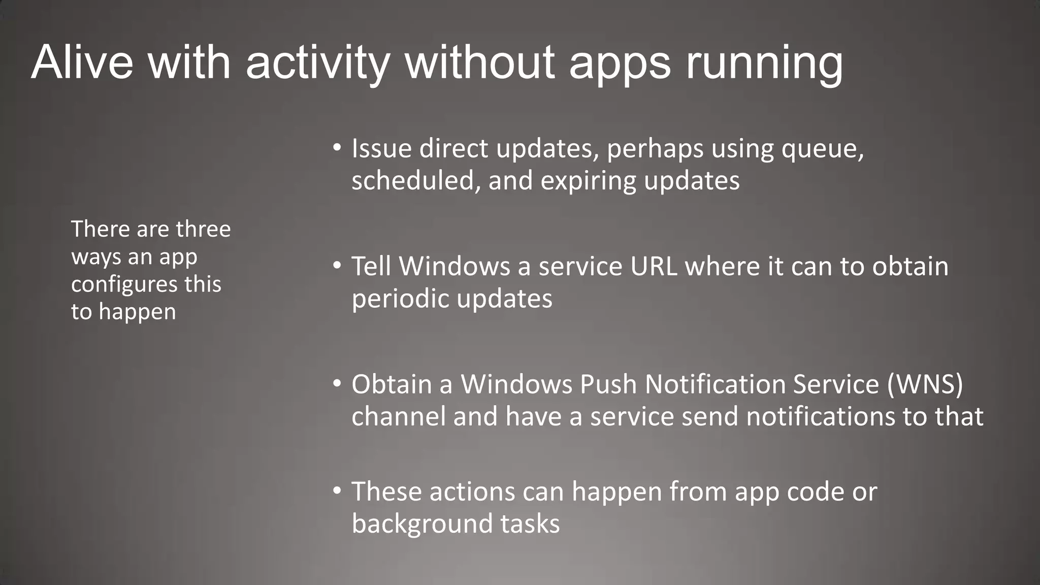 Alive with activity without apps running
                   • Issue direct updates, perhaps using queue,
                     scheduled, and expiring updates
 There are three
 ways an app       • Tell Windows a service URL where it can to obtain
 configures this
 to happen           periodic updates

                   • Obtain a Windows Push Notification Service (WNS)
                     channel and have a service send notifications to that

                   • These actions can happen from app code or
                     background tasks
 