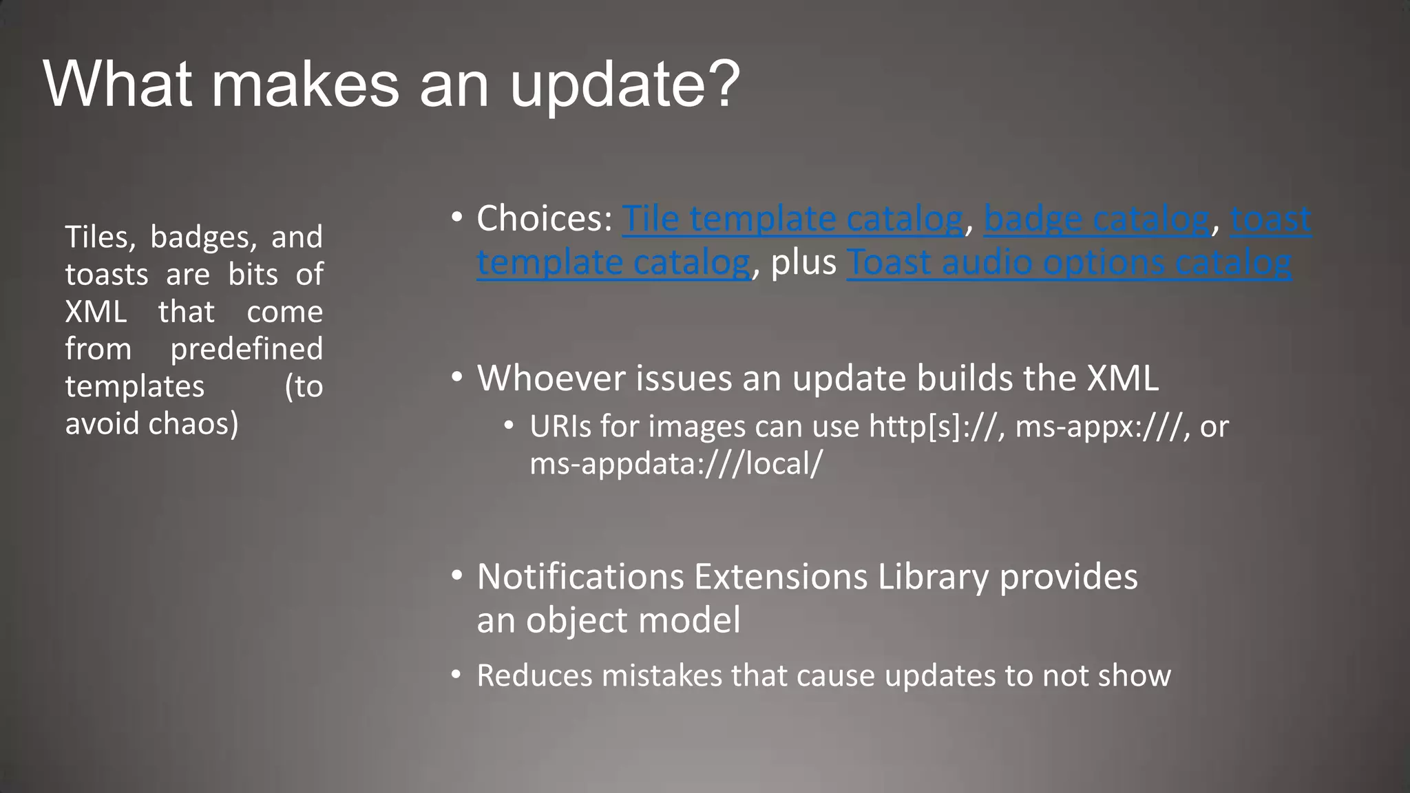 What makes an update?

Tiles, badges, and    • Choices: Tile template catalog, badge catalog, toast
toasts are bits of      template catalog, plus Toast audio options catalog
XML that come
from predefined
templates       (to   • Whoever issues an update builds the XML
avoid chaos)             • URIs for images can use http[s]://, ms-appx:///, or
                           ms-appdata:///local/


                      • Notifications Extensions Library provides
                        an object model
                      • Reduces mistakes that cause updates to not show
 
