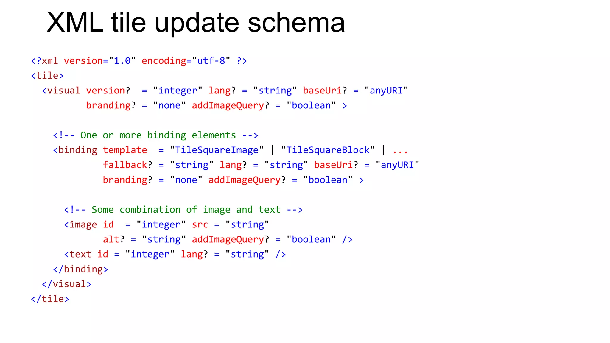 XML tile update schema
<?xml version="1.0" encoding="utf-8" ?>
<tile>
  <visual version? = "integer" lang? = "string" baseUri? = "anyURI"
          branding? = "none" addImageQuery? = "boolean" >

   <!-- One or more binding elements -->
   <binding template = "TileSquareImage" | "TileSquareBlock" | ...
            fallback? = "string" lang? = "string" baseUri? = "anyURI"
            branding? = "none" addImageQuery? = "boolean" >

      <!-- Some combination of image and text -->
      <image id = "integer" src = "string"
             alt? = "string" addImageQuery? = "boolean" />
      <text id = "integer" lang? = "string" />
    </binding>
  </visual>
</tile>
 