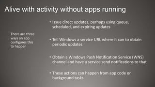 Alive with activity without apps running
                   • Issue direct updates, perhaps using queue,
                     scheduled, and expiring updates
 There are three
 ways an app       • Tell Windows a service URL where it can to obtain
 configures this
 to happen           periodic updates

                   • Obtain a Windows Push Notification Service (WNS)
                     channel and have a service send notifications to that

                   • These actions can happen from app code or
                     background tasks
 
