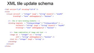 XML tile update schema
<?xml version="1.0" encoding="utf-8" ?>
<tile>
  <visual version? = "integer" lang? = "string" baseUri? = "anyURI"
          branding? = "none" addImageQuery? = "boolean" >

   <!-- One or more binding elements -->
   <binding template = "TileSquareImage" | "TileSquareBlock" | ...
            fallback? = "string" lang? = "string" baseUri? = "anyURI"
            branding? = "none" addImageQuery? = "boolean" >

      <!-- Some combination of image and text -->
      <image id = "integer" src = "string"
             alt? = "string" addImageQuery? = "boolean" />
      <text id = "integer" lang? = "string" />
    </binding>
  </visual>
</tile>
 