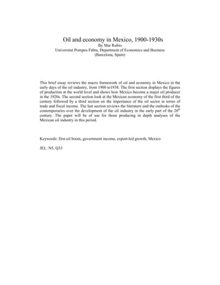 Oil and economy in Mexico, 1900-1930s 
By Mar Rubio 
Universitat Pompeu Fabra, Department of Economics and Business 
(Barcelona, Spain) 
This brief essay reviews the macro framework of oil and economy in Mexico in the 
early days of the oil industry, from 1900 to1938. The first section displays the figures 
of production at the world level and shows how Mexico become a major oil producer 
in the 1920s. The second section look at the Mexican economy of the first third of the 
century followed by a third section on the importance of the oil sector in terms of 
trade and fiscal income. The last section reviews the literature and the outlooks of the 
contemporaries over the development of the oil industry in the early part of the 20th 
century. The paper will be of use for those producing in depth analyses of the 
Mexican oil industry in this period. 
Keywords: first oil boom, government income, export-led growth, Mexico 
JEL: N5, Q33 
 
