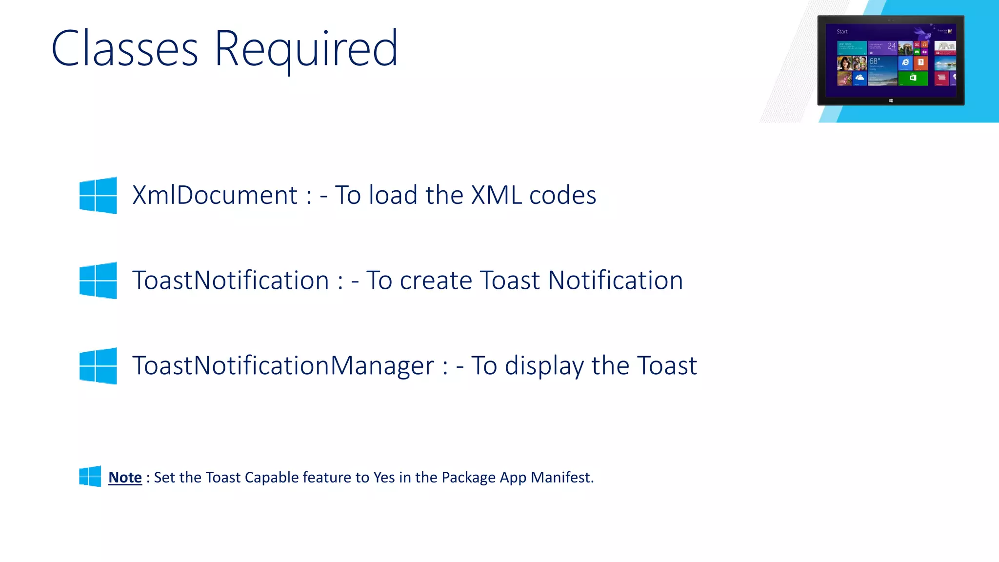 Classes Required 
XmlDocument : - To load the XML codes 
ToastNotification : - To create Toast Notification 
ToastNotificationManager : - To display the Toast 
Note : Set the Toast Capable feature to Yes in the Package App Manifest. 
 