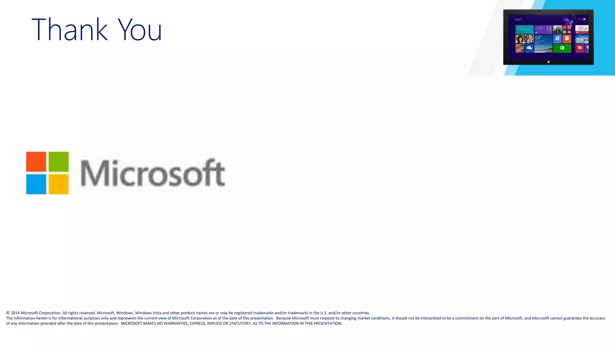 Thank You 
© 2014 Microsoft Corporation. All rights reserved. Microsoft, Windows, Windows Vista and other product names are or may be registered trademarks and/or trademarks in the U.S. and/or other countries. 
The information herein is for informational purposes only and represents the current view of Microsoft Corporation as of the date of this presentation. Because Microsoft must respond to changing market conditions, it should not be interpreted to be a commitment on the part of Microsoft, and Microsoft cannot guarantee the accuracy 
of any information provided after the date of this presentation. MICROSOFT MAKES NO WARRANTIES, EXPRESS, IMPLIED OR STATUTORY, AS TO THE INFORMATION IN THIS PRESENTATION. 
