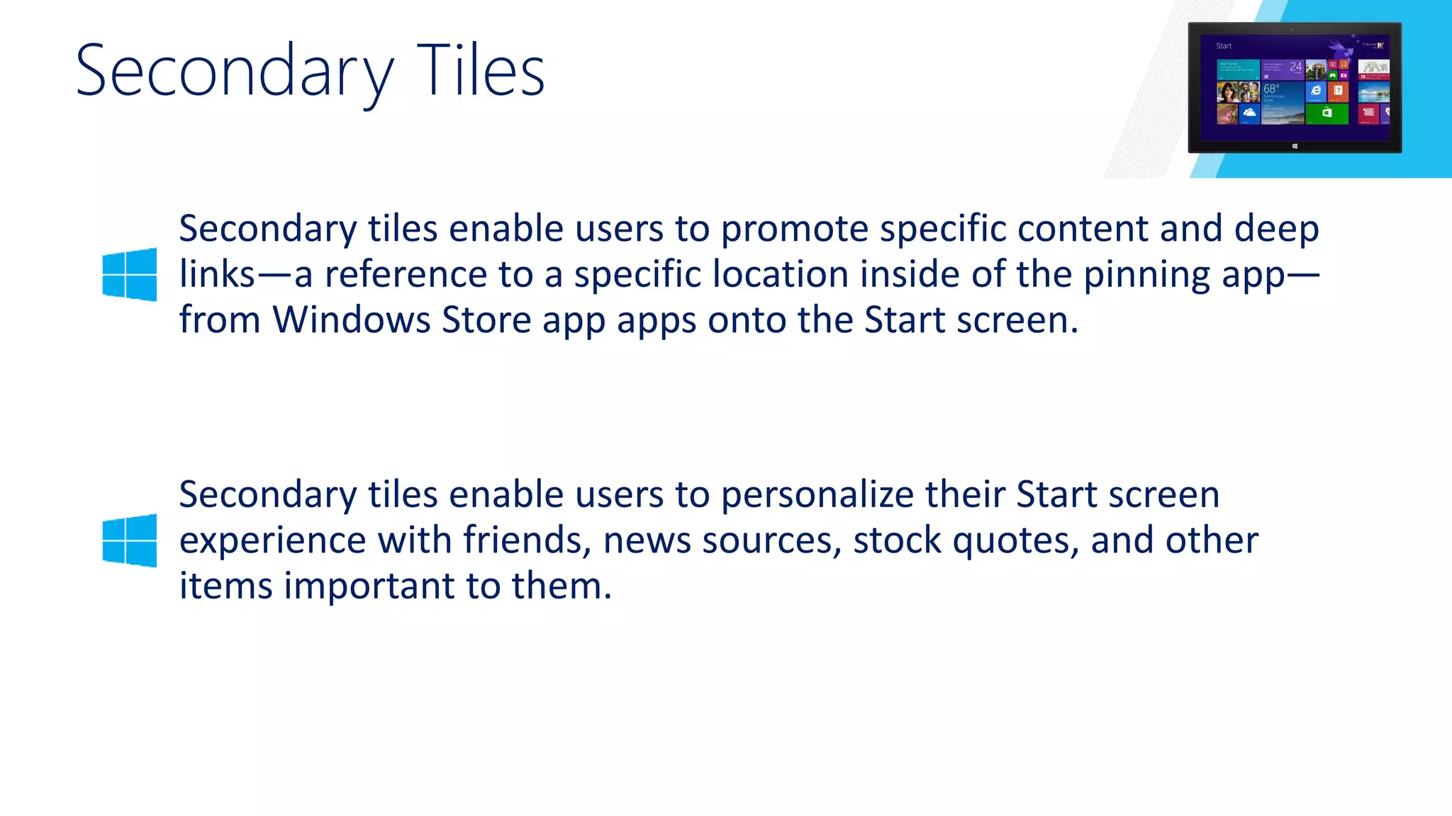 Secondary Tiles 
Secondary tiles enable users to promote specific content and deep 
links—a reference to a specific location inside of the pinning app— 
from Windows Store app apps onto the Start screen. 
Secondary tiles enable users to personalize their Start screen 
experience with friends, news sources, stock quotes, and other 
items important to them. 
 