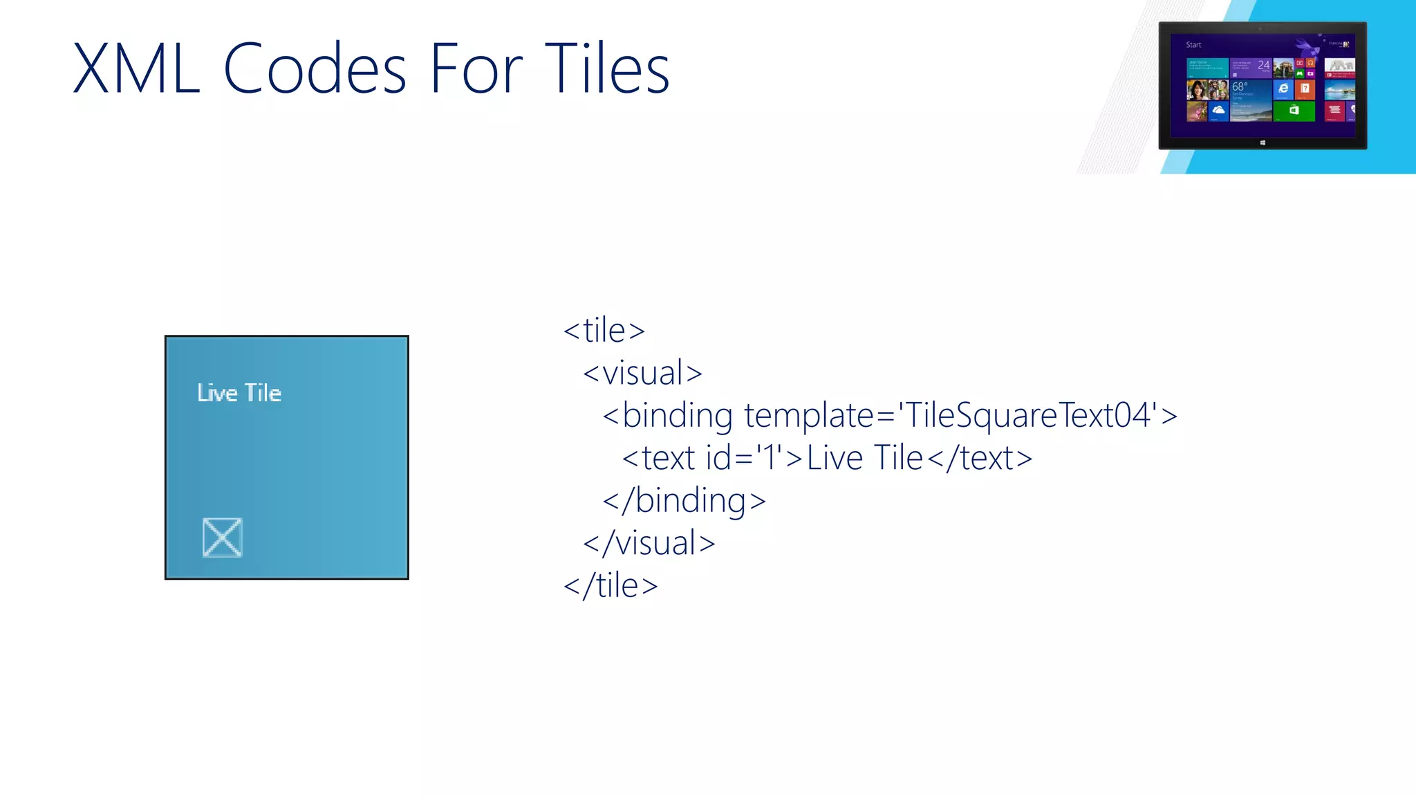 XML Codes For Tiles 
<tile> 
<visual> 
<binding template='TileSquareText04'> 
<text id='1'>Live Tile</text> 
</binding> 
</visual> 
</tile> 
 