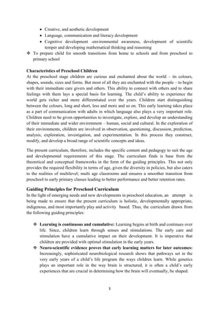 3
 Creative, and aesthetic development
 Language, communication and literacy development
 Cognitive development -environmental awareness, development of scientific
temper and developing mathematical thinking and reasoning
 To prepare child for smooth transitions from home to schools and from preschool to
primary school
Characteristics of Preschool Children
At the preschool stage children are curious and enchanted about the world – its colours,
shapes, sounds, sizes and forms. But most of all they are enchanted with the people – to begin
with their immediate care givers and others. This ability to connect with others and to share
feelings with them lays a special basis for learning. The child‘s ability to experience the
world gets richer and more differentiated over the years. Children start distinguishing
between the colours, long and short, less and more and so on. This early learning takes place
as a part of communication with adults in which language also plays a very important role.
Children need to be given opportunities to investigate, explore, and develop an understanding
of their immediate and wider environment – human, social and cultural. In the exploration of
their environments, children are involved in observation, questioning, discussion, prediction,
analysis, exploration, investigation, and experimentation. In this process they construct,
modify, and develop a broad range of scientific concepts and ideas.
The present curriculum, therefore, includes the specific content and pedagogy to suit the age
and developmental requirements of this stage. The curriculum finds is base from the
theoretical and conceptual frameworks in the form of the guiding principles. This not only
provides the required flexibility in terms of age, given the diversity in policies, but also caters
to the realities of multilevel; multi age classrooms and ensures a smoother transition from
preschool to early primary classes leading to better performance and better retention rates.
Guiding Principles for Preschool Curriculum
In the light of emerging needs and new developments in preschool education, an attempt is
being made to ensure that the present curriculum is holistic, developmentally appropriate,
indigenous, and most importantly play and activity based. Thus, the curriculum drawn from
the following guiding principles:
 Learning is continuous and cumulative: Learning begins at birth and continues over
life. Since, children learn through senses and stimulations. The early care and
stimulation have a cumulative impact on their development. It is imperative that
children are provided with optimal stimulation in the early years.
 Neuro-scientific evidence proves that early learning matters for later outcomes:
Increasingly, sophisticated neurobiological research shows that pathways set in the
very early years of a child‘s life program the ways children learn. While genetics
plays an important role in the way brain is structured, it is often a child‘s early
experiences that are crucial in determining how the brain will eventually, be shaped.
 