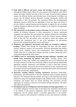 4
 Each child is different and grows, learns and develops at her/his own pace:
Although all children largely follow the same sequence of development, each child is
unique and acquire abilities and skills at their own pace. A good preschool program
respects the different abilities and individual pace of development of children and
ensures that all children develop physically, socially, emotionally, morally and
intellectually to their full potential. The curriculum follows the developmentally
appropriate practices (DAP) that are appropriate to their age, stage and context to
promote children‘s optimal learning and development. It suggests the use of multiple
teaching strategies to address the needs of children at the respective developmental
stages of children.
 Play and activity are the primary context of learning: Play and activity are the best
medium for Preschool education. It offers opportunities to explore, experiment,
manipulate and experience the environment thus, children construct their knowledge.
The curriculum suggests the play activities, which have balance between different
kinds of play like free and guided, active and passive, indoor and outdoor, and
structured and unstructured play. It also gives opportunity for self-initiated
play/activities emerged through their interest and choices.
 Responsive and supportive interactions with adults are essential to children’s
learning: Children learn through the relationships they have with their parents,
families, caregivers, teachers, and communities. Nurturing relationships help children
become secure, confident, curious, and communicative. These relationships help
children learn how to control their emotions and relate to others. Interacting with a
caring adult helps build the child‘s brain.
 Children learn by constructing knowledge through challenges, repetition, and
benefit from instruction by teachers and peers: Learning sustains when
constructed. At early stage, children start exploring the next level of information and
the spiral continues. It needs to be ensured that children are provided developmentally
appropriate materials, experiences, and challenges in order to help them construct
their own knowledge. The process also involves repetition of tasks, instructions from
the teachers and more knowledgeable peers so that each child reaches her/his potential
and is able to do the task, independently.
 Interactive teaching enhances learning experiences: Interaction (child-child-,
child-teacher, and child-material) is the most significant aspect of quality preschool
education. The interaction between children, the range of environmental and cultural
experiences along with meaningful dialogues helps children, build a solid knowledge
foundation, and prepare them for formal schooling. The curriculum provides
opportunity for creating an interactive environment through interactions with indoor
and outdoor environments.
 Development and use of indigenous material enhance learning opportunities: Use
of available indigenous resources helps in providing early stimulation and education
to the children. It also preserves indigenous values and other aspects of cultural
background vital for cultural identity. It provides opportunities to the teachers,
children, caregivers, and community to contribute in active and constructive teaching-
 