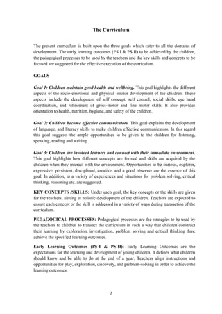 7
The Curriculum
The present curriculum is built upon the three goals which cater to all the domains of
development. The early learning outcomes (PS I & PS II) to be achieved by the children,
the pedagogical processes to be used by the teachers and the key skills and concepts to be
focused are suggested for the effective execution of the curriculum.
GOALS
Goal 1: Children maintain good health and wellbeing. This goal highlights the different
aspects of the socio-emotional and physical -motor development of the children. These
aspects include the development of self concept, self control, social skills, eye hand
coordination, and refinement of gross-motor and fine motor skills. It also provides
orientation to health, nutrition, hygiene, and safety of the children.
Goal 2: Children become effective communicators. This goal explains the development
of language, and literacy skills to make children effective communicators. In this regard
this goal suggests the ample opportunities to be given to the children for listening,
speaking, reading and writing.
Goal 3: Children are involved learners and connect with their immediate environment.
This goal highlights how different concepts are formed and skills are acquired by the
children when they interact with the environment. Opportunities to be curious, explorer,
expressive, persistent, disciplined, creative, and a good observer are the essence of this
goal. In addition, to a variety of experiences and situations for problem solving, critical
thinking, reasoning etc. are suggested.
KEY CONCEPTS /SKILLS: Under each goal, the key concepts or the skills are given
for the teachers, aiming at holistic development of the children. Teachers are expected to
ensure each concept or the skill is addressed in a variety of ways during transaction of the
curriculum.
PEDAGOGICAL PROCESSES: Pedagogical processes are the strategies to be used by
the teachers to children to transact the curriculum in such a way that children construct
their learning by exploration, investigation, problem solving and critical thinking thus,
achieve the specified learning outcomes.
Early Learning Outcomes (PS-I & PS-II): Early Learning Outcomes are the
expectations for the learning and development of young children. It defines what children
should know and be able to do at the end of a year. Teachers align instructions and
opportunities for play, exploration, discovery, and problem-solving in order to achieve the
learning outcomes.
 