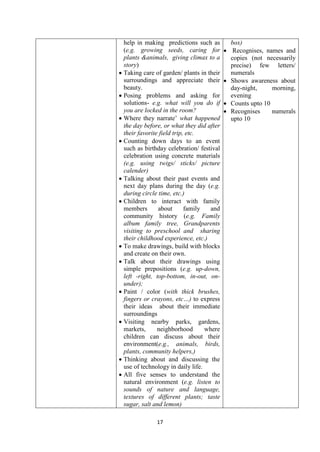 17
help in making predictions such as
(e.g. growing seeds, caring for
plants &animals, giving climax to a
story)
 Taking care of garden/ plants in their
surroundings and appreciate their
beauty.
 Posing problems and asking for
solutions- e.g. what will you do if
you are locked in the room?
 Where they narrate‘ what happened
the day before, or what they did after
their favorite field trip, etc.
 Counting down days to an event
such as birthday celebration/ festival
celebration using concrete materials
(e.g. using twigs/ sticks/ picture
calender)
 Talking about their past events and
next day plans during the day (e.g.
during circle time, etc.)
 Children to interact with family
members about family and
community history (e.g. Family
album family tree, Grandparents
visiting to preschool and sharing
their childhood experience, etc.)
 To make drawings, build with blocks
and create on their own.
 Talk about their drawings using
simple prepositions (e.g. up-down,
left -right, top-bottom, in-out, on-
under);
 Paint / color (with thick brushes,
fingers or crayons, etc…) to express
their ideas about their immediate
surroundings
 Visiting nearby parks, gardens,
markets, neighborhood where
children can discuss about their
environment(e.g., animals, birds,
plants, community helpers,)
 Thinking about and discussing the
use of technology in daily life.
 All five senses to understand the
natural environment (e.g. listen to
sounds of nature and language,
textures of different plants; taste
sugar, salt and lemon)
box)
 Recognises, names and
copies (not necessarily
precise) few letters/
numerals
 Shows awareness about
day-night, morning,
evening
 Counts upto 10
 Recognises numerals
upto 10
 